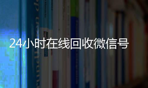 24小时在线回收微信24小时全天回收vx号专业平台（回收微信号24小时交易平台）